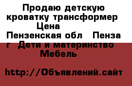 Продаю детскую кроватку трансформер › Цена ­ 7 000 - Пензенская обл., Пенза г. Дети и материнство » Мебель   